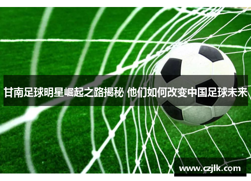 甘南足球明星崛起之路揭秘 他们如何改变中国足球未来