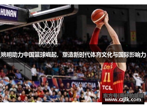 姚明助力中国篮球崛起，塑造新时代体育文化与国际影响力