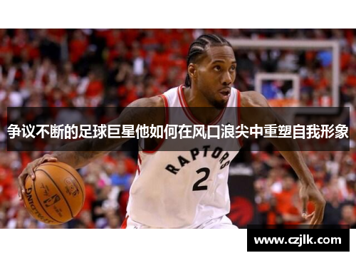 争议不断的足球巨星他如何在风口浪尖中重塑自我形象