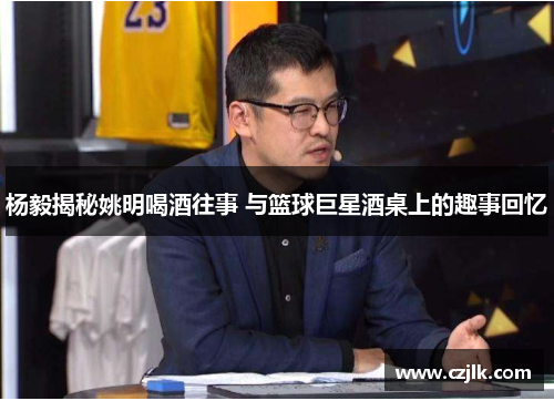 杨毅揭秘姚明喝酒往事 与篮球巨星酒桌上的趣事回忆