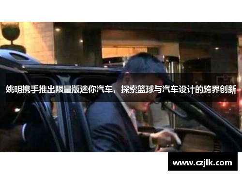 姚明携手推出限量版迷你汽车，探索篮球与汽车设计的跨界创新