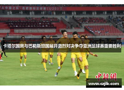 卡塔尔国奥与巴勒斯坦国展开激烈对决争夺亚洲足球赛重要胜利